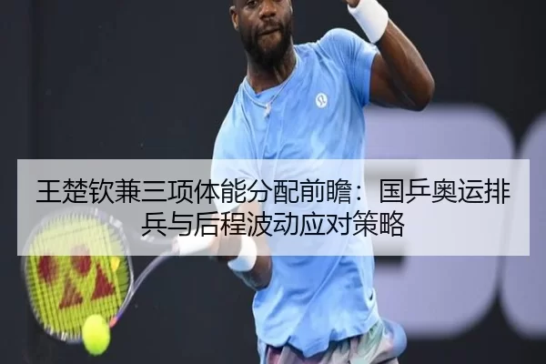 王楚钦兼三项体能分配前瞻：国乒奥运排兵与后程波动应对策略